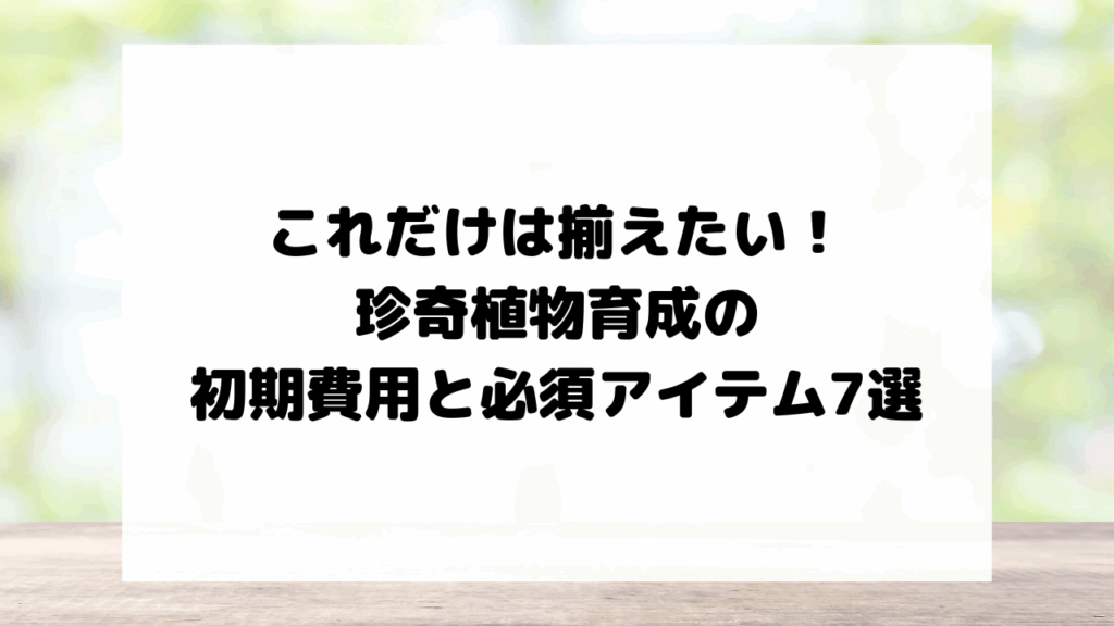 これだけは揃えたい！珍奇植物育成の初期費用と必須アイテム7選