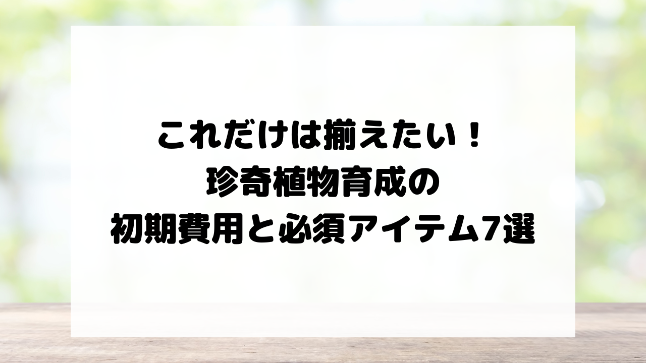これだけは揃えたい！珍奇植物育成の初期費用と必須アイテム7選